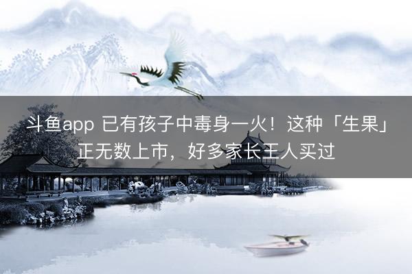 斗鱼app 已有孩子中毒身一火！这种「生果」正无数上市，好多家长王人买过