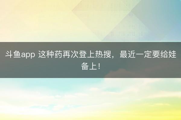 斗鱼app 这种药再次登上热搜，最近一定要给娃备上！