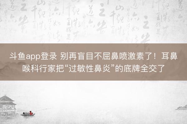斗鱼app登录 别再盲目不屈鼻喷激素了！耳鼻喉科行家把“过敏性鼻炎”的底牌全交了