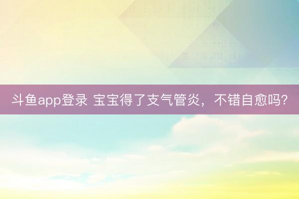斗鱼app登录 宝宝得了支气管炎，不错自愈吗？