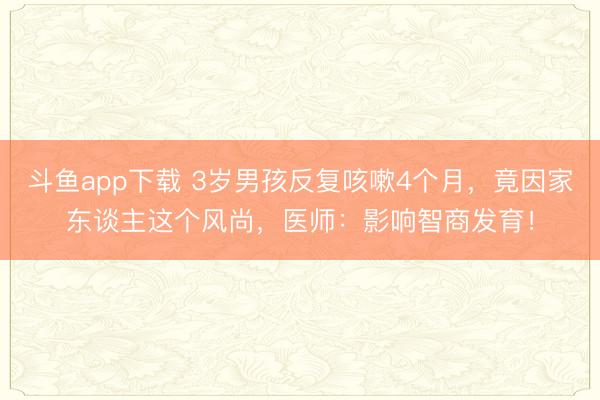 斗鱼app下载 3岁男孩反复咳嗽4个月，竟因家东谈主这个风尚，医师：影响智商发育！