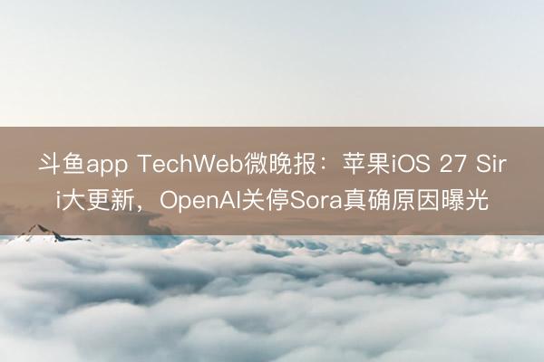 斗鱼app TechWeb微晚报：苹果iOS 27 Siri大更新，OpenAI关停Sora真确原因曝光