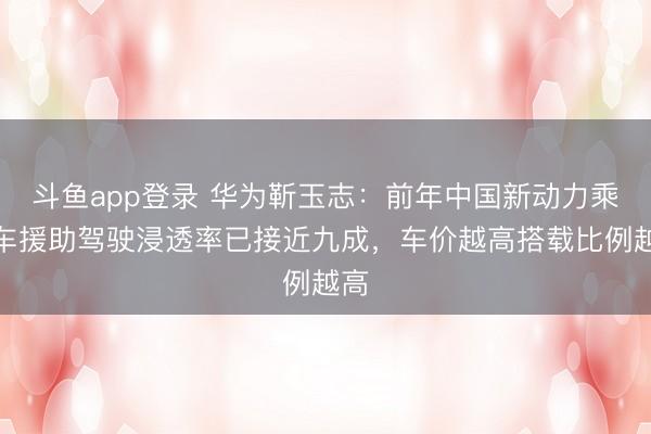 斗鱼app登录 华为靳玉志:前年中国新动力乘用车援助驾驶浸透率已接近九成,车价越高搭载比例越高