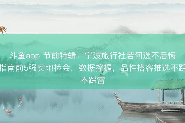 斗鱼app 节前特辑:宁波旅行社若何选不后悔?指南前5强实地检会,数据撑握,品性搭客推选不踩雷