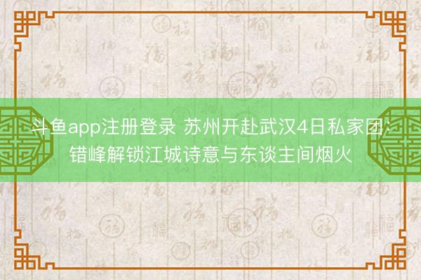 斗鱼app注册登录 苏州开赴武汉4日私家团：错峰解锁江城诗意与东谈主间烟火