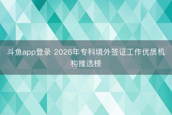 斗鱼app登录 2026年专科境外签证工作优质机构推选榜