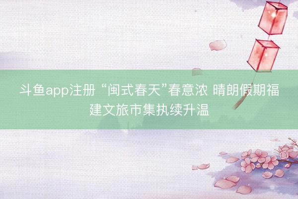 斗鱼app注册 “闽式春天”春意浓 晴朗假期福建文旅市集执续升温