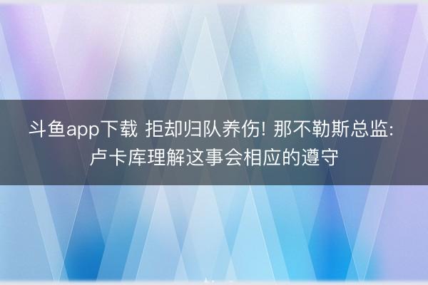 斗鱼app下载 拒却归队养伤! 那不勒斯总监: 卢卡库理解这事会相应的遵守