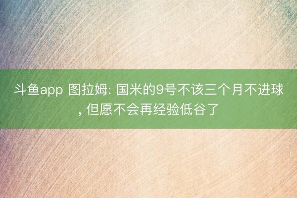 斗鱼app 图拉姆: 国米的9号不该三个月不进球, 但愿不会再经验低谷了