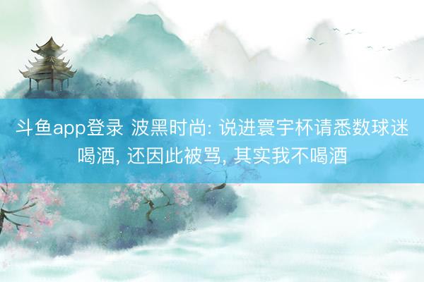 斗鱼app登录 波黑时尚: 说进寰宇杯请悉数球迷喝酒， 还因此被骂， 其实我不喝酒