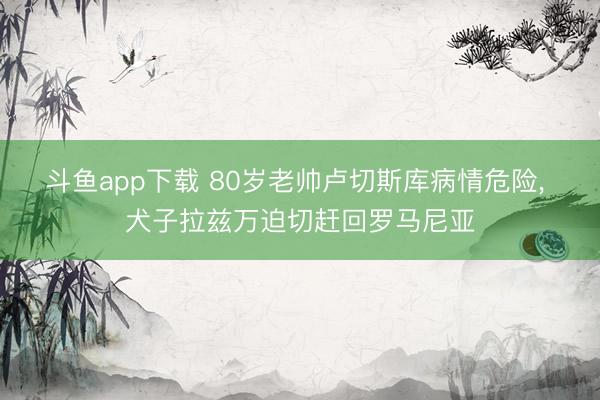 斗鱼app下载 80岁老帅卢切斯库病情危险, 犬子拉兹万迫切赶回罗马尼亚