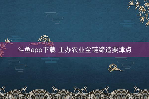 斗鱼app下载 主办农业全链缔造要津点