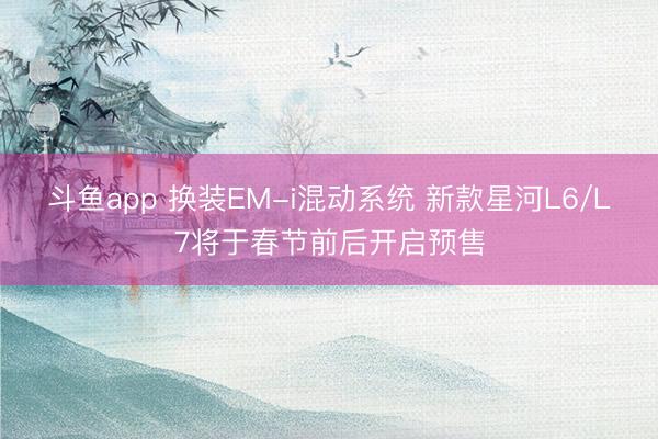 斗鱼app 换装EM-i混动系统 新款星河L6/L7将于春节前后开启预售