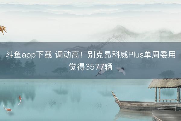 斗鱼app下载 调动高！别克昂科威Plus单周委用觉得3577辆