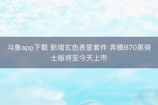 斗鱼app下载 新增玄色表里套件 奔腾B70黑骑士版将至今天上市