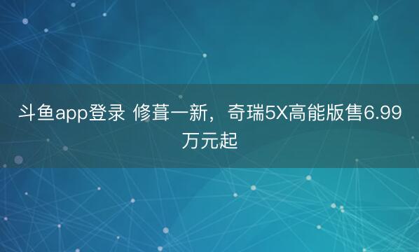 斗鱼app登录 修葺一新，奇瑞5X高能版售6.99万元起