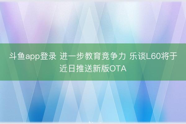 斗鱼app登录 进一步教育竞争力 乐谈L60将于近日推送新版OTA