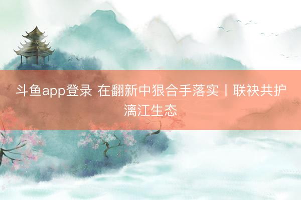 斗鱼app登录 在翻新中狠合手落实丨联袂共护漓江生态