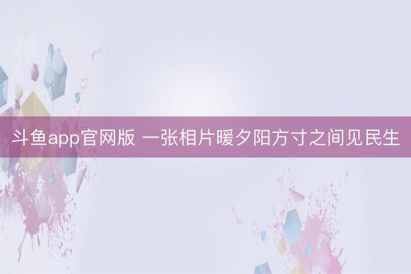 斗鱼app官网版 一张相片暖夕阳方寸之间见民生