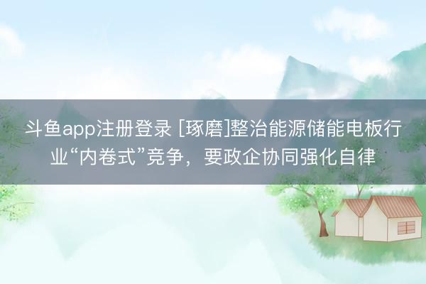 斗鱼app注册登录 [琢磨]整治能源储能电板行业“内卷式”竞争，要政企协同强化自律