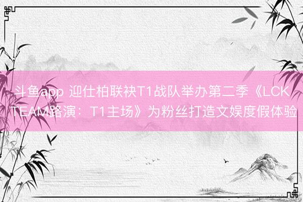 斗鱼app 迎仕柏联袂T1战队举办第二季《LCK TEAM路演：T1主场》为粉丝打造文娱度假体验