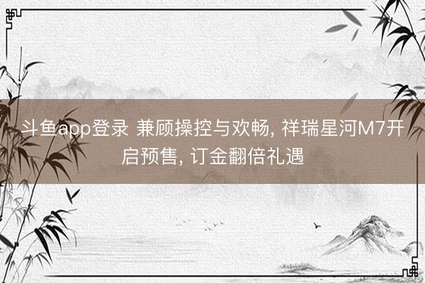 斗鱼app登录 兼顾操控与欢畅， 祥瑞星河M7开启预售， 订金翻倍礼遇