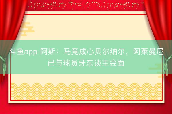 斗鱼app 阿斯:马竞成心贝尔纳尔,阿莱曼尼已与球员牙东谈主会面