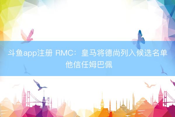 斗鱼app注册 RMC：皇马将德尚列入候选名单 他信任姆巴佩
