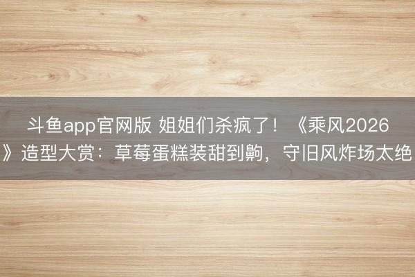 斗鱼app官网版 姐姐们杀疯了！《乘风2026》造型大赏：草莓蛋糕装甜到齁，守旧风炸场太绝