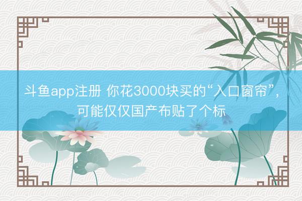 斗鱼app注册 你花3000块买的“入口窗帘”,可能仅仅国产布贴了个标