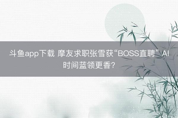 斗鱼app下载 摩友求职张雪获“BOSS直聘” AI时间蓝领更香?