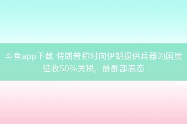 斗鱼app下载 特朗普称对向伊朗提供兵器的国度征收50%关税，酬酢部表态