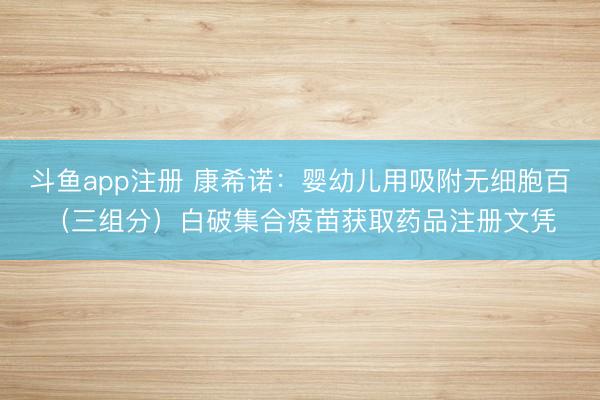 斗鱼app注册 康希诺：婴幼儿用吸附无细胞百（三组分）白破集合疫苗获取药品注册文凭