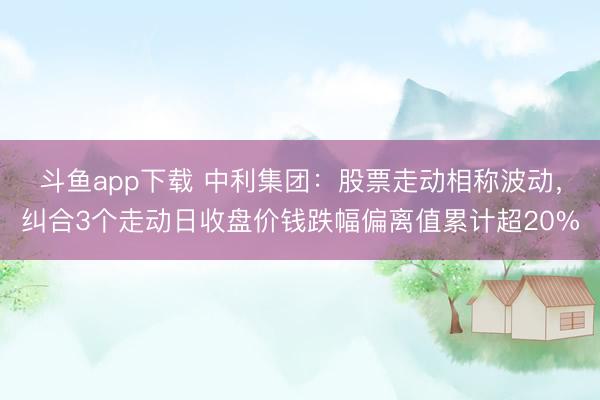 斗鱼app下载 中利集团：股票走动相称波动，纠合3个走动日收盘价钱跌幅偏离值累计超20%