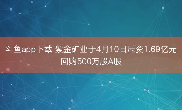 斗鱼app下载 紫金矿业于4月10日斥资1.69亿元回购500万股A股