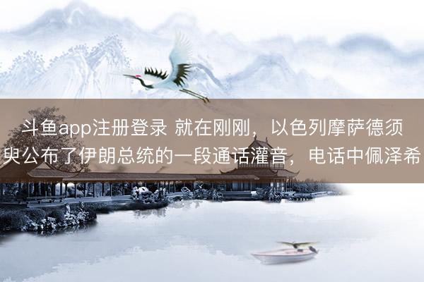 斗鱼app注册登录 就在刚刚，以色列摩萨德须臾公布了伊朗总统的一段通话灌音，电话中佩泽希