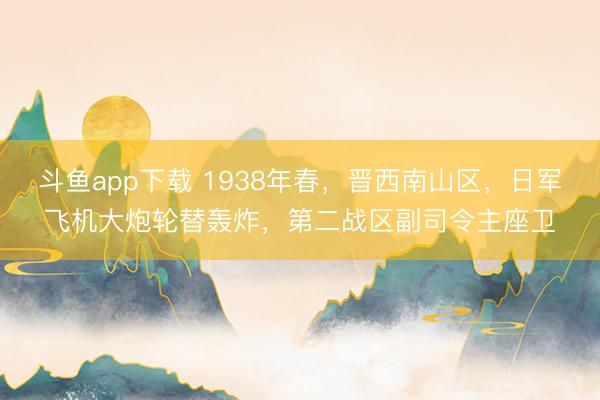 斗鱼app下载 1938年春,晋西南山区,日军飞机大炮轮替轰炸,第二战区副司令主座卫