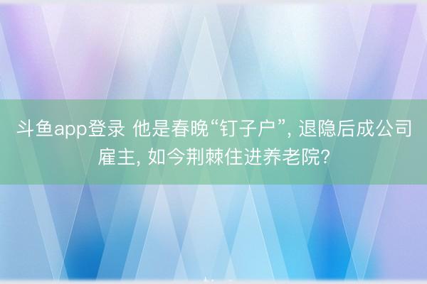 斗鱼app登录 他是春晚“钉子户”, 退隐后成公司雇主, 如今荆棘住进养老院?