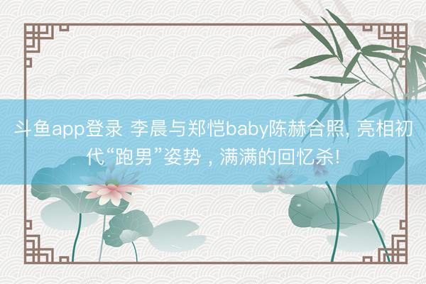 斗鱼app登录 李晨与郑恺baby陈赫合照, 亮相初代“跑男”姿势 , 满满的回忆杀!