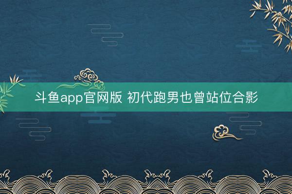 斗鱼app官网版 初代跑男也曾站位合影