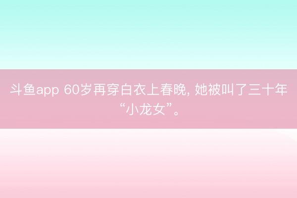 斗鱼app 60岁再穿白衣上春晚， 她被叫了三十年“小龙女”。