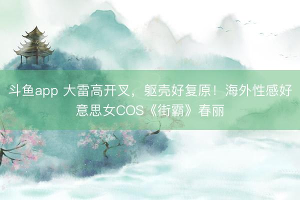 斗鱼app 大雷高开叉，躯壳好复原！海外性感好意思女COS《街霸》春丽