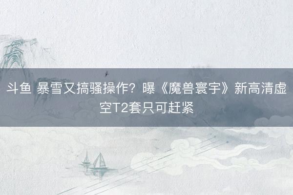 斗鱼 暴雪又搞骚操作？曝《魔兽寰宇》新高清虚空T2套只可赶紧