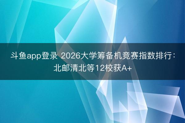 斗鱼app登录 2026大学筹备机竞赛指数排行:北邮清北等12校获A+