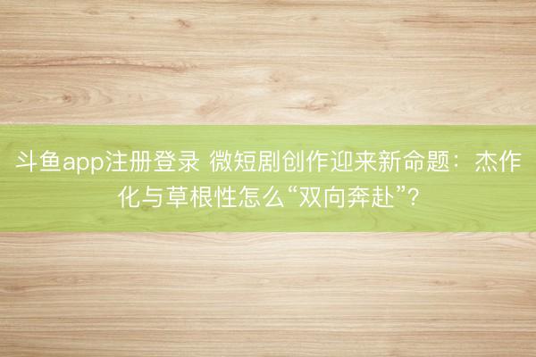 斗鱼app注册登录 微短剧创作迎来新命题：杰作化与草根性怎么“双向奔赴”？