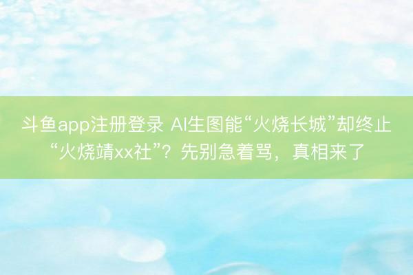 斗鱼app注册登录 AI生图能“火烧长城”却终止“火烧靖xx社”？先别急着骂，真相来了