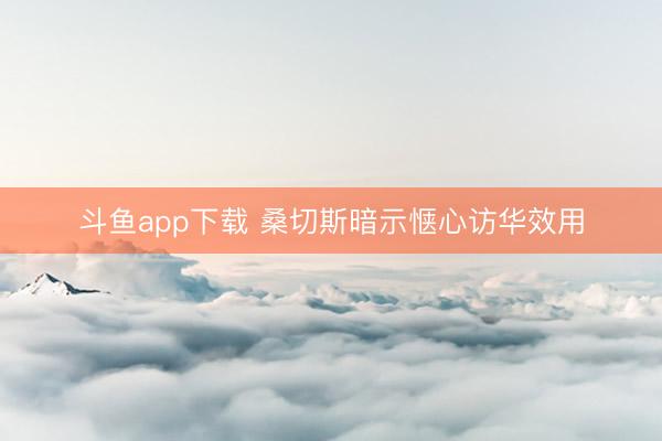 斗鱼app下载 桑切斯暗示惬心访华效用
