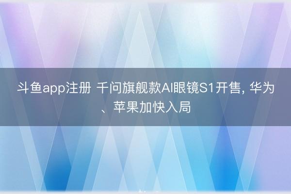 斗鱼app注册 千问旗舰款AI眼镜S1开售， 华为、苹果加快入局