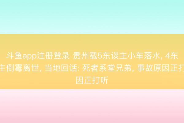 斗鱼app注册登录 贵州载5东谈主小车落水, 4东谈主倒霉离世, 当地回话: 死者系堂兄弟, 事故原因正打听