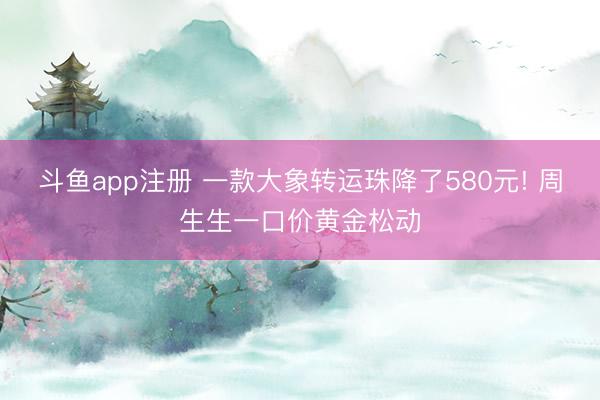 斗鱼app注册 一款大象转运珠降了580元! 周生生一口价黄金松动